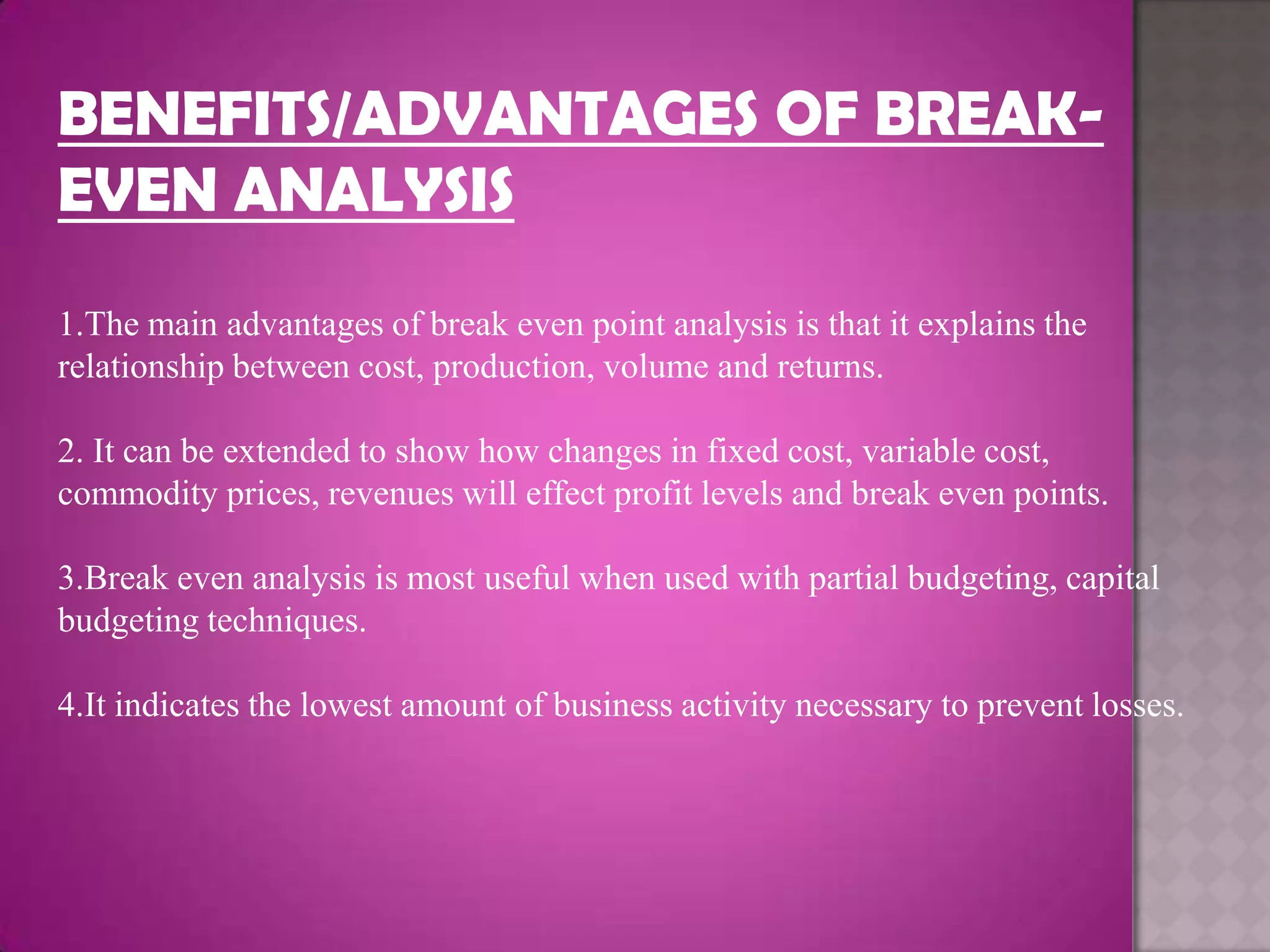 BENEFITS/ADVANTAGES OF BREAK-
EVEN ANALYSIS
1.The main advantages of break even point analysis is that it explains the
relationship between cost, production, volume and returns.

2. It can be extended to show how changes in fixed cost, variable cost,
commodity prices, revenues will effect profit levels and break even points.

3.Break even analysis is most useful when used with partial budgeting, capital
budgeting techniques.

4.It indicates the lowest amount of business activity necessary to prevent losses.
 