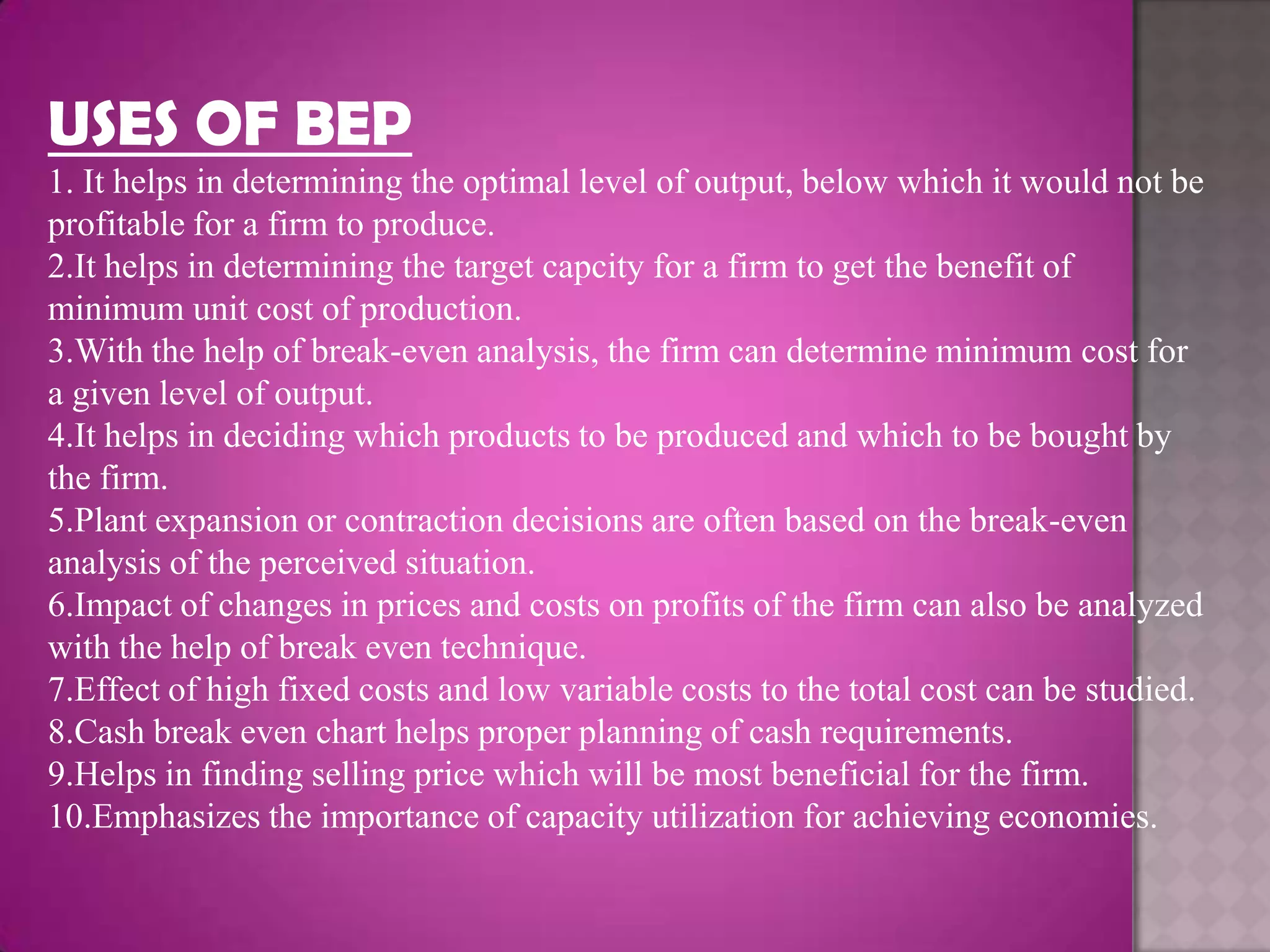 USES OF BEP
1. It helps in determining the optimal level of output, below which it would not be
profitable for a firm to produce.
2.It helps in determining the target capcity for a firm to get the benefit of
minimum unit cost of production.
3.With the help of break-even analysis, the firm can determine minimum cost for
a given level of output.
4.It helps in deciding which products to be produced and which to be bought by
the firm.
5.Plant expansion or contraction decisions are often based on the break-even
analysis of the perceived situation.
6.Impact of changes in prices and costs on profits of the firm can also be analyzed
with the help of break even technique.
7.Effect of high fixed costs and low variable costs to the total cost can be studied.
8.Cash break even chart helps proper planning of cash requirements.
9.Helps in finding selling price which will be most beneficial for the firm.
10.Emphasizes the importance of capacity utilization for achieving economies.
 