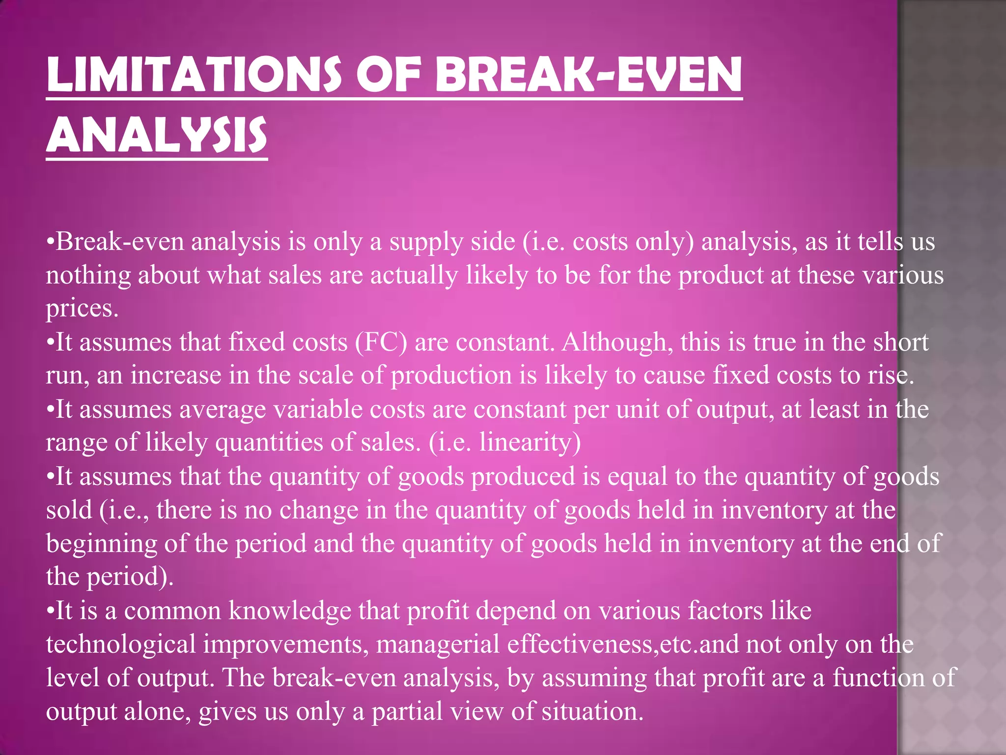 LIMITATIONS OF BREAK-EVEN
ANALYSIS
•Break-even analysis is only a supply side (i.e. costs only) analysis, as it tells us
nothing about what sales are actually likely to be for the product at these various
prices.
•It assumes that fixed costs (FC) are constant. Although, this is true in the short
run, an increase in the scale of production is likely to cause fixed costs to rise.
•It assumes average variable costs are constant per unit of output, at least in the
range of likely quantities of sales. (i.e. linearity)
•It assumes that the quantity of goods produced is equal to the quantity of goods
sold (i.e., there is no change in the quantity of goods held in inventory at the
beginning of the period and the quantity of goods held in inventory at the end of
the period).
•It is a common knowledge that profit depend on various factors like
technological improvements, managerial effectiveness,etc.and not only on the
level of output. The break-even analysis, by assuming that profit are a function of
output alone, gives us only a partial view of situation.
 
