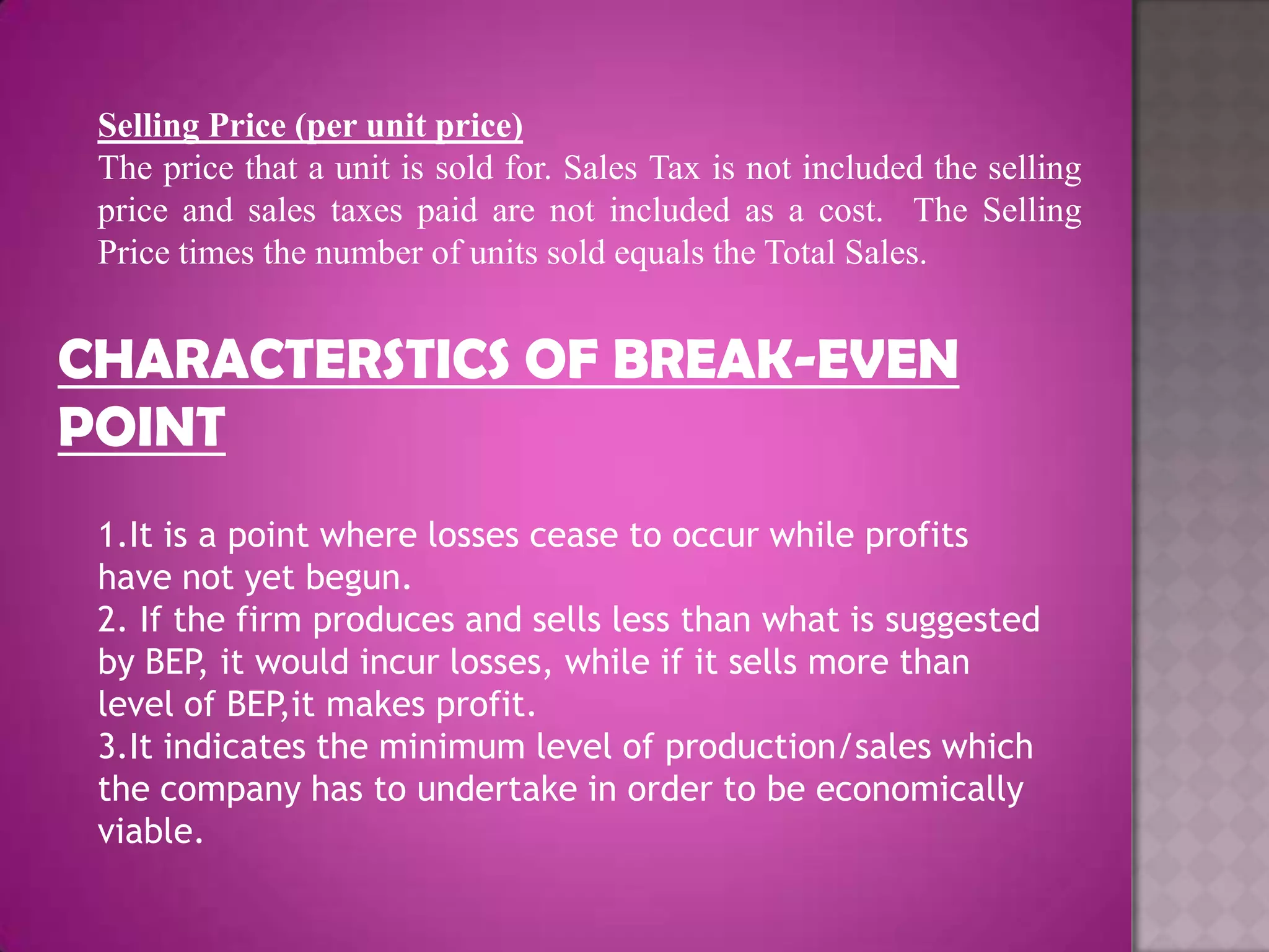 Selling Price (per unit price)
 The price that a unit is sold for. Sales Tax is not included the selling
 price and sales taxes paid are not included as a cost. The Selling
 Price times the number of units sold equals the Total Sales.


CHARACTERSTICS OF BREAK-EVEN
POINT
 1.It is a point where losses cease to occur while profits
 have not yet begun.
 2. If the firm produces and sells less than what is suggested
 by BEP, it would incur losses, while if it sells more than
 level of BEP,it makes profit.
 3.It indicates the minimum level of production/sales which
 the company has to undertake in order to be economically
 viable.
 