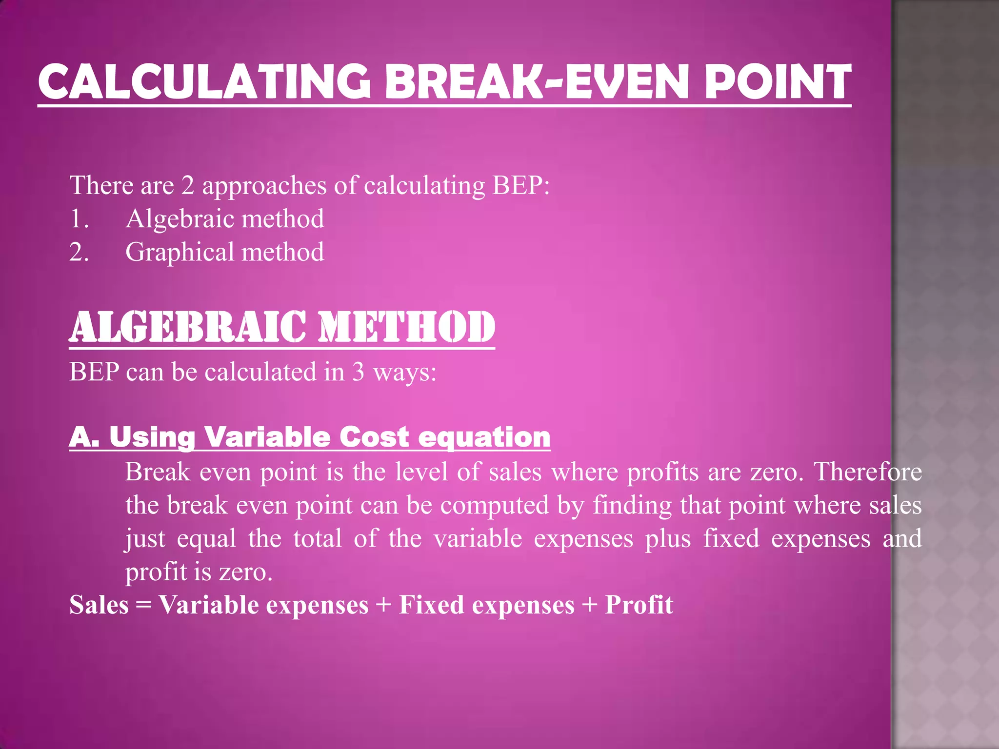 CALCULATING BREAK-EVEN POINT
 There are 2 approaches of calculating BEP:
 1. Algebraic method
 2. Graphical method

 ALGEBRAIC METHOD
 BEP can be calculated in 3 ways:

 A. Using Variable Cost equation
      Break even point is the level of sales where profits are zero. Therefore
      the break even point can be computed by finding that point where sales
      just equal the total of the variable expenses plus fixed expenses and
      profit is zero.
 Sales = Variable expenses + Fixed expenses + Profit
 