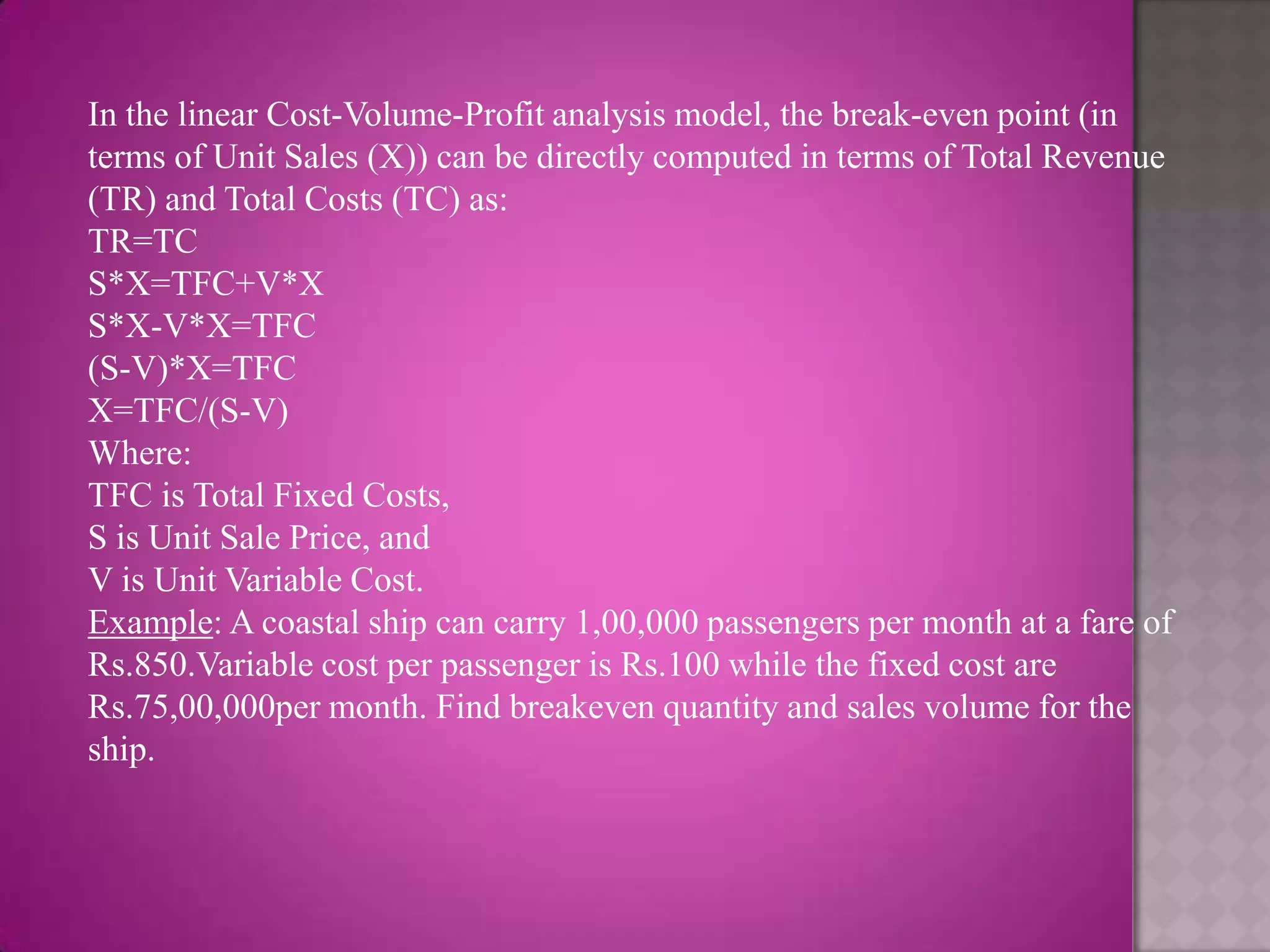 In the linear Cost-Volume-Profit analysis model, the break-even point (in
terms of Unit Sales (X)) can be directly computed in terms of Total Revenue
(TR) and Total Costs (TC) as:
TR=TC
S*X=TFC+V*X
S*X-V*X=TFC
(S-V)*X=TFC
X=TFC/(S-V)
Where:
TFC is Total Fixed Costs,
S is Unit Sale Price, and
V is Unit Variable Cost.
Example: A coastal ship can carry 1,00,000 passengers per month at a fare of
Rs.850.Variable cost per passenger is Rs.100 while the fixed cost are
Rs.75,00,000per month. Find breakeven quantity and sales volume for the
ship.
 