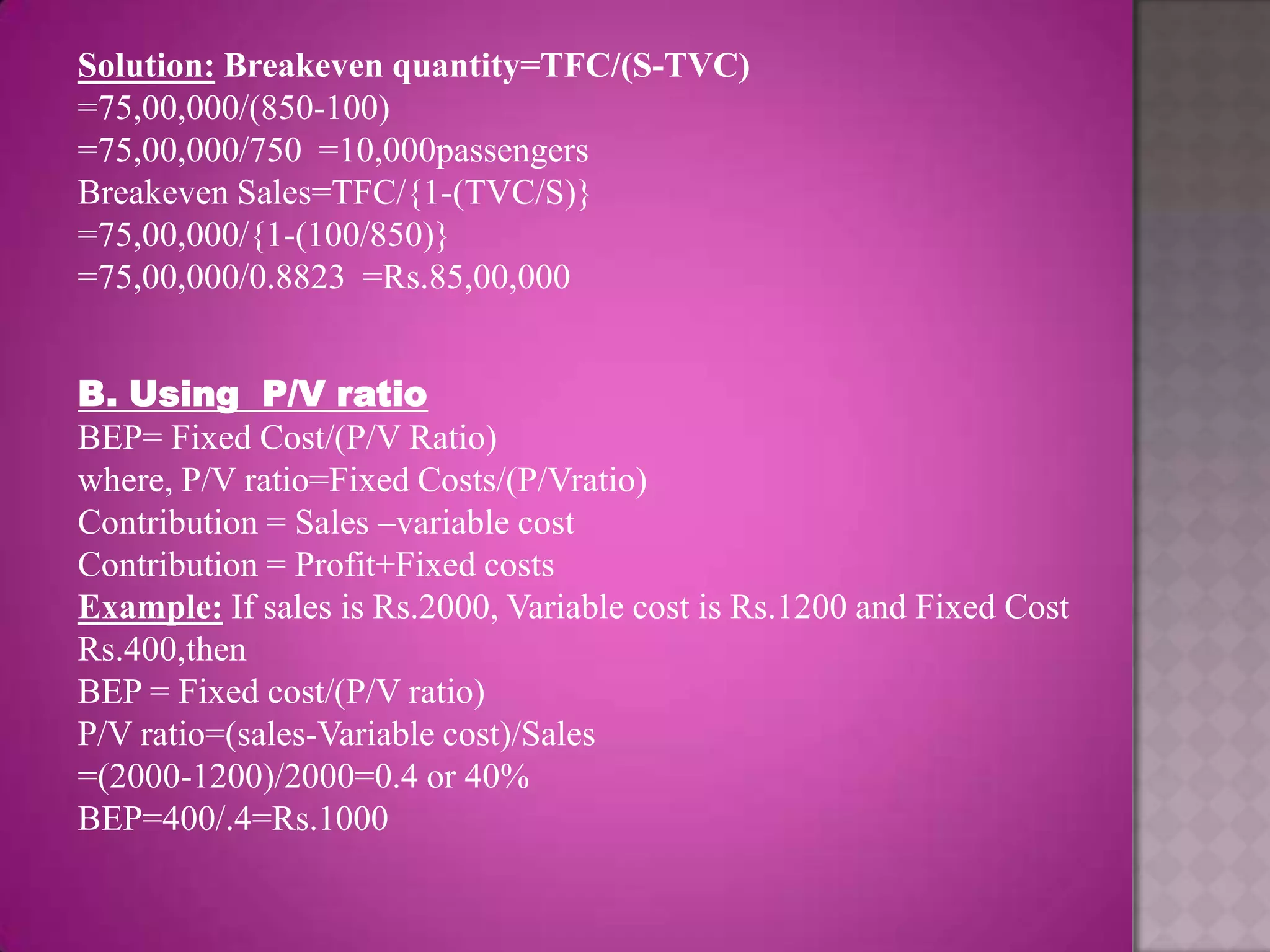 Solution: Breakeven quantity=TFC/(S-TVC)
=75,00,000/(850-100)
=75,00,000/750 =10,000passengers
Breakeven Sales=TFC/{1-(TVC/S)}
=75,00,000/{1-(100/850)}
=75,00,000/0.8823 =Rs.85,00,000


B. Using P/V ratio
BEP= Fixed Cost/(P/V Ratio)
where, P/V ratio=Fixed Costs/(P/Vratio)
Contribution = Sales –variable cost
Contribution = Profit+Fixed costs
Example: If sales is Rs.2000, Variable cost is Rs.1200 and Fixed Cost
Rs.400,then
BEP = Fixed cost/(P/V ratio)
P/V ratio=(sales-Variable cost)/Sales
=(2000-1200)/2000=0.4 or 40%
BEP=400/.4=Rs.1000
 