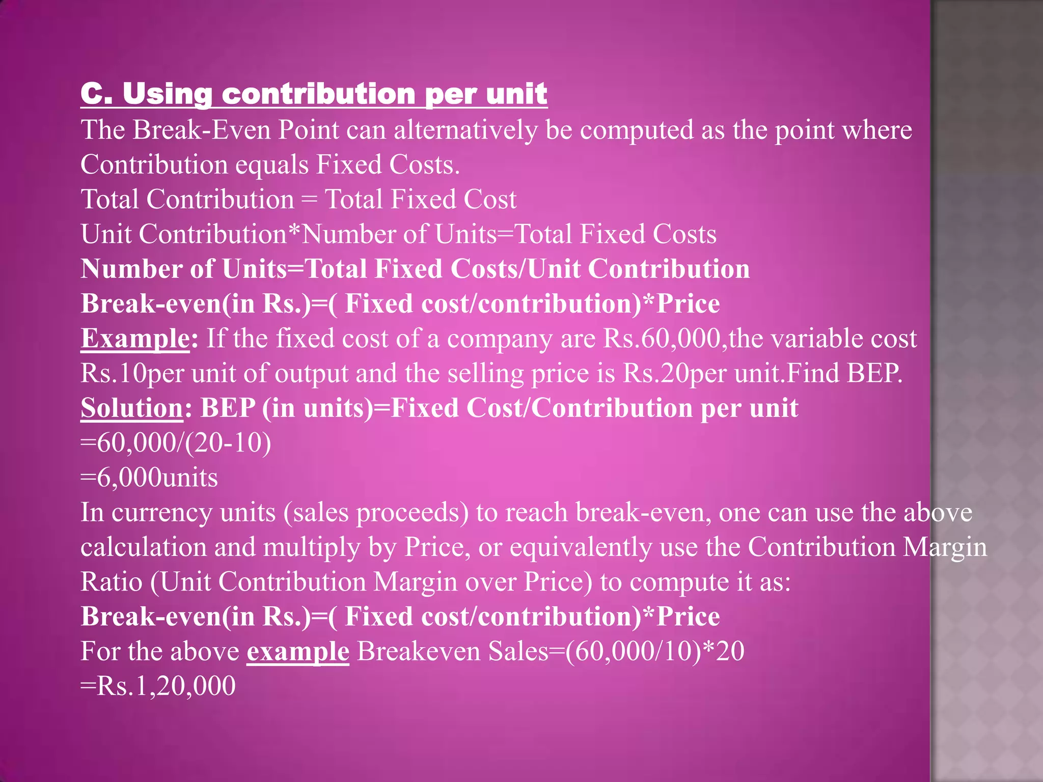 C. Using contribution per unit
The Break-Even Point can alternatively be computed as the point where
Contribution equals Fixed Costs.
Total Contribution = Total Fixed Cost
Unit Contribution*Number of Units=Total Fixed Costs
Number of Units=Total Fixed Costs/Unit Contribution
Break-even(in Rs.)=( Fixed cost/contribution)*Price
Example: If the fixed cost of a company are Rs.60,000,the variable cost
Rs.10per unit of output and the selling price is Rs.20per unit.Find BEP.
Solution: BEP (in units)=Fixed Cost/Contribution per unit
=60,000/(20-10)
=6,000units
In currency units (sales proceeds) to reach break-even, one can use the above
calculation and multiply by Price, or equivalently use the Contribution Margin
Ratio (Unit Contribution Margin over Price) to compute it as:
Break-even(in Rs.)=( Fixed cost/contribution)*Price
For the above example Breakeven Sales=(60,000/10)*20
=Rs.1,20,000
 