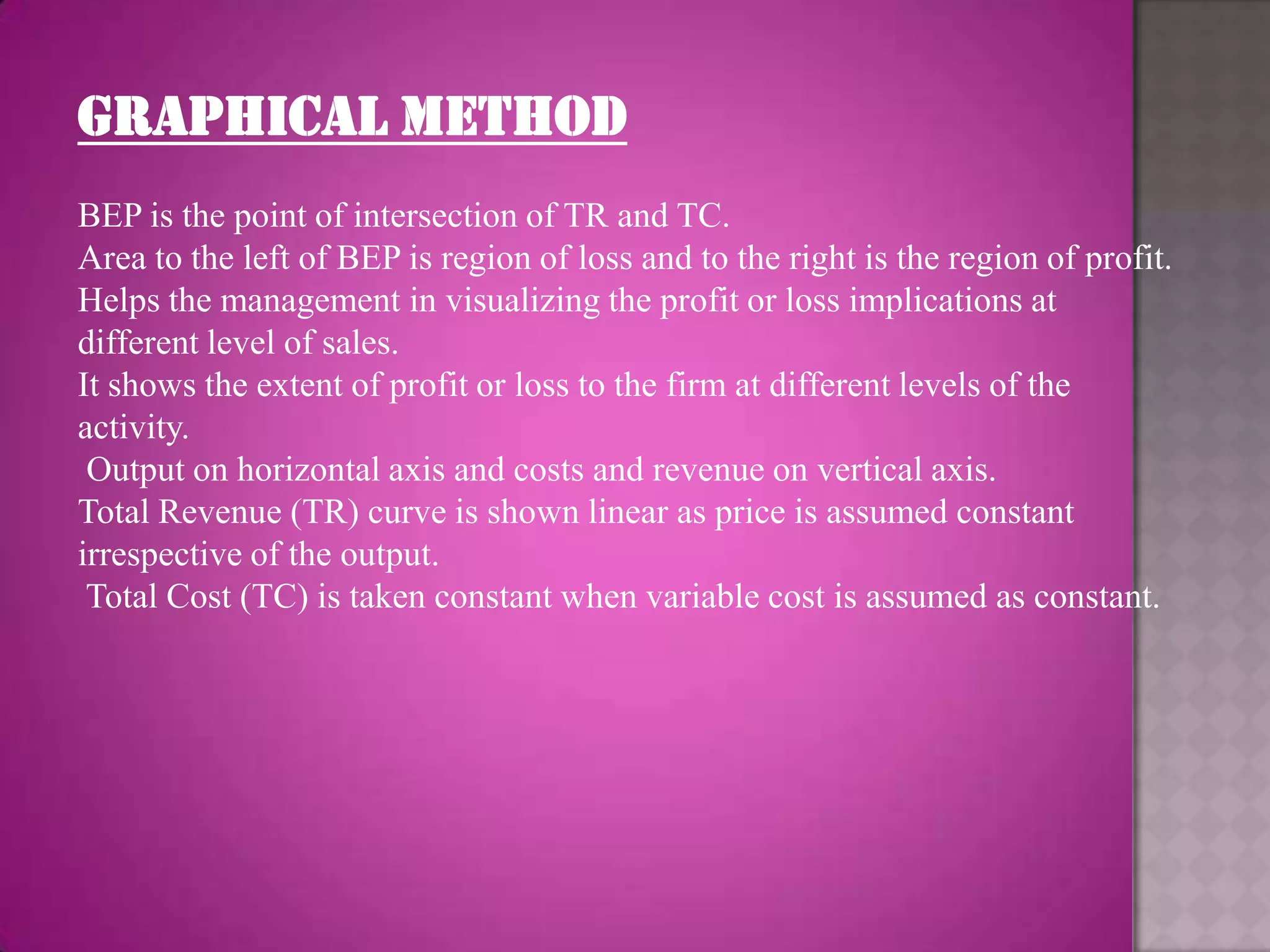 GRAPHICAL METHOD
BEP is the point of intersection of TR and TC.
Area to the left of BEP is region of loss and to the right is the region of profit.
Helps the management in visualizing the profit or loss implications at
different level of sales.
It shows the extent of profit or loss to the firm at different levels of the
activity.
 Output on horizontal axis and costs and revenue on vertical axis.
Total Revenue (TR) curve is shown linear as price is assumed constant
irrespective of the output.
 Total Cost (TC) is taken constant when variable cost is assumed as constant.
 