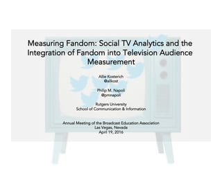 Measuring Fandom: Social TV Analytics and the
Integration of Fandom into Television Audience
Measurement
Allie Kosterich
@allkost
Philip M. Napoli
@pmnapoli
Rutgers University
School of Communication & Information
Annual Meeting of the Broadcast Education Association
Las Vegas, Nevada
April 19, 2016
 