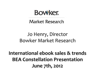 Jo Henry, Director
    Bowker Market Research

International ebook sales & trends
  BEA Constellation Presentation
          June 7th, 2012
 