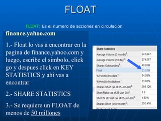 FLOAT finance.yahoo.com   1.- Float lo vas a encontrar en la pagina de finance.yahoo.com y luego, escribe el simbolo, click go y despues click en KEY STATISTICS y ahi vas a encontrar 2.- SHARE STATISTICS 3.- Se requiere un FLOAT de menos de  50 millones FLOAT:  Es el numero de acciones en circulacion 