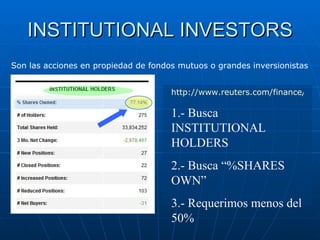 INSTITUTIONAL INVESTORS http://www.reuters.com/finance/stocks 1.- Busca INSTITUTIONAL HOLDERS  2.- Busca “%SHARES OWN” 3.- Requerimos menos del 50% Son las acciones en propiedad de fondos mutuos o grandes inversionistas  
