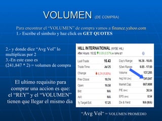 VOLUMEN  (DE COMPRA) Para encontrar el “VOLUMEN” de compra vamos a  finance.yahoo.com 1.- Escribe el simbolo y haz click en  GET QUOTES 2.- y donde dice “Avg Vol” lo multiplicas por 2 3.-En este caso es  (241,847 * 2) = volumen de compra El ultimo requisito para comprar una accion es que: el “REY” y el “VOLUMEN”  tienen que llegar el mismo dia   “ Avg Vol ” =  VOLUMEN PROMEDIO 