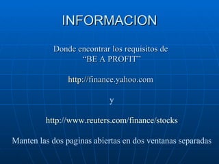 INFORMACION Donde encontrar los requisitos de  “ BE A PROFIT” http:// finance.yahoo.com   y http://www.reuters.com/finance/stocks Manten las dos paginas abiertas en dos ventanas separadas 