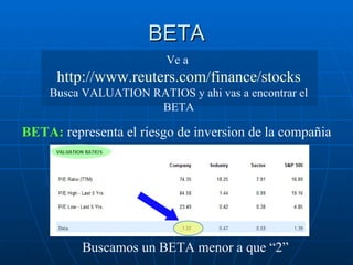 BETA Ve a  http://www.reuters.com/finance/stocks  Busca VALUATION RATIOS y ahi vas a encontrar el BETA Buscamos un BETA menor a que “2” BETA:  representa el riesgo de inversion de la compañia 