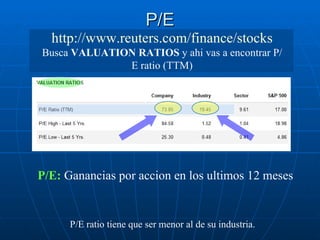 P/E P/E ratio tiene que ser menor al de su industria.   http://www.reuters.com/finance/stocks  Busca  VALUATION RATIOS  y ahi vas a encontrar P/E ratio (TTM) P/E:  Ganancias por accion en los ultimos 12 meses 