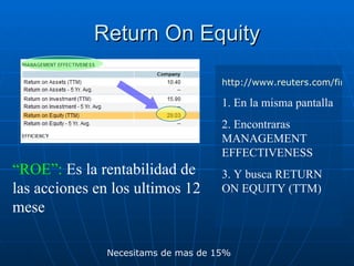 Return On Equity http://www.reuters.com/finance/stocks 1. En la misma pantalla  2. Encontraras MANAGEMENT EFFECTIVENESS 3. Y busca RETURN ON EQUITY (TTM) “ ROE”:  Es la rentabilidad de las acciones en los ultimos 12 mese Necesitams de mas de 15% 