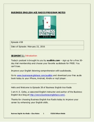 Business English Ace Radio – Class Notes 1 ©2016 Wham Media
BUSINESS ENGLISH ACE RADIO PROGRAM NOTES
Episode #38
Date of Episode: February 23, 2016
SEGMENT I : Introduction
Today's podcast is brought to you by audible.com – sign up for a free 30-
day trial membership and choose your favorite audiobook for FREE. You
can’t lose.
Improve your English listening comprehension with audiobooks.
Go to www.businessenglishace.com/audible and download your free audio
book today to your iPhone, Android, Kindle or mp3 player.
________________________________________________________
Hello and Welcome to Episode 38 of Business English Ace Radio
I am H. E. Colby, a seasoned English instructor and author of the Business
English Ace blog at http://www.businessenglishace.com/.
Thanks for choosing Business English Ace Radio today to improve your
career by enhancing your English skills.
 