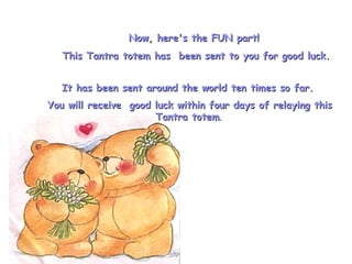 It has been sent around the world ten times so far.  You will receive  good luck within four days of relaying this Tantra totem .  Now, here's the FUN part!  This Tantra totem has  been sent to you for good luck. 
