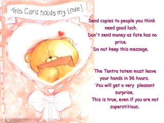 The Tantra totem must leave your hands in 96 hours.  You will get a very  pleasant surprise.  This is true, even if you are not superstitious . Send copies to people you think need good luck.   Don't send money as fate has no price.  Do not keep this message.   
