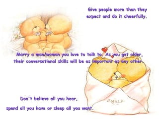 Give people more than they expect and do it cheerfully.   Marry a man/woman you love to talk to. As you get older, their conversational skills will be as important as any other.  Don't believe all you hear,  spend all you have or sleep all you want.  