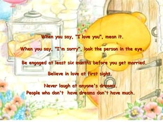 Never laugh at anyone's dreams.  People who don't  have dreams don't have much.   When you say, "I love you", mean it. When you say, "I'm sorry", look the person in the eye. Be engaged at least six months before you get married. Believe in love at first sight. 