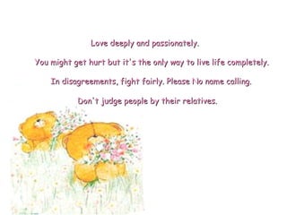 Don't judge people by their relatives.  You might get hurt but it's the only way to live life completely. Love deeply and passionately. In disagreements, fight fairly. Please No name calling. 