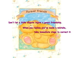 take immediate steps to correct it . Don't let a little dispute injure a great friendship.   When you realize you've made a mistake, 