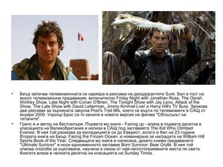 •   Беър започва телевизионната си кариера в реклама на дезодорантите Sure. Бил е гост на
    много телевизионни предавания, включително Friday Night with Jonathan Ross, The Oprah
    Winfrey Show, Late Night with Conan O'Brien, The Tonight Show with Jay Leno, Attack of the
    Show, The Late Show with David Letterman, Jimmy Kimmel Live! и Harry Hill's TV Burp. Записва
    две реклами за зърнената закуска Post's Trail Mix, която се върти по телевизиите в САЩ от
    януари 2009. Уорнър Брос са го канили в новата версия на филма "Сблъсъкът на
    титаните".
•   Грилс е и автор на бестселъри. Първата му книга - Facing up - влиза в първата десетка в
    класацията на Великобритания и излиза в САЩ под заглавието The Kid Who Climbed
    Everest. В нея той разказва за експедицията си до Еверест, когато е бил на 23 години.
    Втората книга на Беър, Facing the Frozen Ocean, е номинирана за наградата на William Hill
    Sports Book of the Year. Следващата му книга е написана, докато снима предаването
    "Ultimate Survivor" и носи едноименното заглавие Born Survivor: Bear Grylls. В нея той
    описва способи за оцеляване, научени в някои от най-негостоприемните места по света.
    Книгата влиза в челната десетка на класацията на Sunday Times.
 