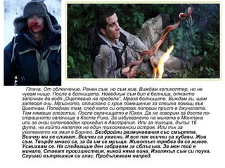 Плача. От облекчение. Ранен съм, но съм жив. Виждам хеликоптер, но не
чувам нищо. После в болницата. Неведнъж съм бил в болница, откакто
започнах да водя „Оцеляване на предела“. Мразя болниците. Виждам ги, щом
затворя очи. Мръсното, оплискано с кръв помещение за спешна помощ във
Виетнам. Попаднах там, след като си отрязах половин пръст в джунглата.
Там нямаше глезотии. После свлачището в Юкон. Да не говорим за доста по-
страшното свлачище в Коста Рика. За избухването на мината в Монтана
или за онзи соленоводен крокодил в Австралия. Или за тигъра, дълъг 16
фута, на който налетях на един тихоокеански остров. Или пък за
ухапването на змия в Борнео. Безбройни разминавания със смъртта.
Всички ми се сливат. Всички са ужасни. И все пак всички са хубави. Жив
съм. Твърде много са, за да им се мръщя. Животът трябва да се живее.
Усмихвам се. На следващия ден забравям за сблъсъка. За мен той е
минало. Стават произшествия, никой няма вина. Извлякъл съм си поука.
Слушай вътрешния си глас. Продължавам напред.
 