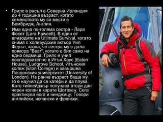 •   Грилс е расъл в Северна Ирландия
    до 4 годишна възраст, когато
    семейството му се мести в
    Бембридж, Англия.
•   Има една по-голяма сестра - Лара
    Фосет (Lara Fawcett). В един от
    епизодите на Ultimate Survival, когато
    снима с холивудския актьор Уил
    Феръл, казва, че сестра му е дала
    прякора "Bear", когато е бил само на
    една седмица. Грилс е учил
    последователно в Итън Хаус (Eaton
    House), Ludgrove School, Итънския
    колеж (Eton College) и завършва
    Лондонския университет (University of
    London). На ранна възраст баща му
    го е научил да се катери и да плува.
    Като тийнейджър получава втори дан
    черен колан в карате Шотокан. Сега
    практикува йога и нинджицу. Говори
    английски, испански и френски.
 