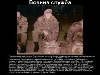 Военна служба




След като завършва училище, Грилс решава да се присъедини към Индийската армия и изкарва там няколко
месеца, скитайки из Хималаите, Западна Бенгалия и Асам. От 1994 до 1997, след като преминава
селекцията на Специалните части на Обединеното кралство, служи в 21 полк на САС като командос,
инструктор по оцеляване и медик. Твърди, че е служил в Северна Африка два пъти. През 1996 претърпява
инцидент в Кения, докато скача с парашут. Балдахинът му се разкъсва на 500 метра височина и се отваря
само частично, в резултат на което Беър пада и се приземява върху раницата на гърба си, чупейки 3
гръбначни прешлена. Грилс по-късно казва: "Трябваше да срежа главния парашут и да мина на резервния,
но реших, че мога да се справя и така ." Според хирурга му, Грилс за малко да остане парализиран до живот
и в началото е било под въпрос дали въобще ще може да ходи отново. Грилс прекарва следващите 18
месеца във военна рехабилитация в Headley Court преди да се уволни и насочва усилията си към това да
осъществи детската си мечта, а именно да изкачи Еверест.
 