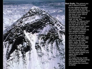 Bear Grylls: The picture you
    see is Mount Everest.
   It's the highest mountain
    on our planet at 29,035
    feet above sea level. It's a
    mountain that's claimed
    the lives of over 200 of
    the world's top
    mountaineers. It's so
    high, so big, this
    mountain. It's always hard
    to kind of describe when
    you first see it, but it's
    actually got enough mass
    to create gravitational
    pull. It actually creates its
    own weather patterns
    around the mountain.
    Yet on the very top -
    there - what you can see,
    is just tiny. It's about the
    size of a small coffee
    table, really. But for 340
    days of the year that
    summit is just blasted by
    these hurricane-strength,
    150 mile-an-hour, jet-
    stream winds that pound
    into the upper slopes and
    upper faces of the
    mountain.
    It's really this top 5,000
    feet of that triangle poking
    into that band of wind,
    that makes the mountain
    so lethal.
 