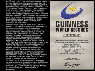 •   На 26 май 1998 г. Грилс осъществява детската
    си мечта (която датира откакто баща му е дал
    снимка на Еверест, когато е бил на 8 години) и
    поставя рекорд като най-младия британец — на
    23 години — изкачил Еверест, само 18 месеца
    след като си счупва гръбнака. Уви, първото
    място му е отнето от Джеймс Алън (James
    Allen), австралийски/британски катерач покорил
    Еверест през 1995 на 22 години с австралийски
    екип, но по-късно получил двойно гражданство.
    След това рекордът е подобрен от Джейк
    Майър (Jake Meyer) и Роб Гонтлет (Rob
    Gauntlett), на 19 години.
•   Експедицията на Грилс продължава близо 4
    месеца. Тя е в югоизточната част на Еверест и
    започва с разузнавателно (проучващо)
    изкачване, на което той пада в пукнатина в
    ледник и изпада в безсъзнание, а когато се
    съвзема, се оказва висящ на края на въже.
    Следват седмици на аклиматизационни
    катерения, включващи катерене нагоре и
    надолу по южния склон, преодоляване на
    лледопада Кхумбу, западния циркус Cwm и
    1500 метра ледена стена, наречена "стената на
    Лхотце" (Lhotse face). Самото изтощително
    изкачване е с бившия войник на САС Нийл
    Лоутън (Neil Laughton) и включва нощно
    катерене в продължение на няколко часа в
    екстремни природни условия, пълна умора,
    обезводняване, спонтанни разболявания,
    лишаване от сън и почти задушаване в зоната
    на смъртта, където въздухът е три пъти по-
    рядък от този на морското равнище.
•   За да се подготви за изкачването на такива
    големи височини в Хималаите, през 1997 Грилс
    става най-младият британец, изкачил Ама
    Даблам - връх, описан от Сър Едмънд Хилари
    (Edmund Hillary) като "невъзможен за
    изкачване".
 