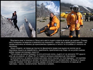 ‘Мъртвата зона’ е описана от Беър като място където хората не могат да оцелеят. Според
него попаднеш ли веднъж в захапката на планината – всеки час е време взето назаем – на
такава височина не можеш да храносмилаш правилно и тялото ти отслабва от липсата на
кислород.
  Беър споделя ,че преди да тръгне по финалната права към върха се опитал да си
припомни лицата на семейството, приятелите, приятелката му Сара, но не успял съвсем
добре поради кислороден недостиг.
  Той успява да изкачи Еверест по юго-източния склон, където от са загинали 101 души в
опит да се изкачат, от общо 161 от първото успешно изкачване до това време.
  Статистиката е ,че един на всеки шестима, които тръгват по този маршрут – не оцелява.
  По време на изкачването загиват четирима катерачи от неговия екип. За Беър е трудно
човек да приеме този факт основно заради начина по който планината те кара да се
чувстваш – малък, незначителен, безсилен и уязвим.
 