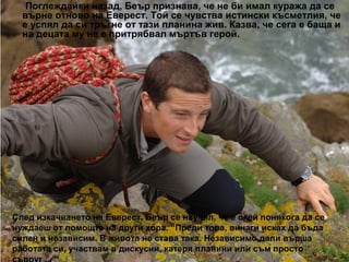 Поглеждайки назад, Беър признава, че не би имал куража да се
  върне отново на Еверест. Той се чувства истински късметлия, че
  е успял да си тръгне от тази планина жив. Казва, че сега е баща и
  на децата му не е притрябвал мъртъв герой.




След изкачването на Еверест, Беър се научил, че е окей понякога да се
нуждаеш от помощта на други хора. “Преди това, винаги исках да бъда
силен и независим. В живота не става така. Независимо дали върша
работата си, участвам в дискусии, катеря планини или съм просто
 