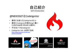 自己紹介	
  
Self-­‐introduc/on	
@NEKOGETとCodeIgniter	
  
	
  
•  最初に出会ったCodeIgniterは1.6	
  
•  最初にCodeIgnierの事をblogに書い
たのが2008年7月28日	
  (5周年!)	
  
•  平日はいつもCodeIgniter	
  
•  CodeIgniter	
  talk	
  	
  (お話する会)	
  	
  
h2ps://www.facebook.com/groups/
654414737905980/	
  	
  
 