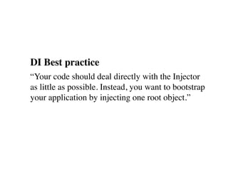 DI Best practice
“Your code should deal directly with the Injector
as little as possible. Instead, you want to bootstrap
your application by injecting one root object.”
 