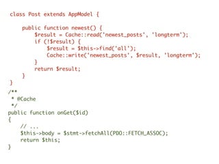 /**
* @Cache
*/
public function onGet($id)
{
// ...
$this->body = $stmt->fetchAll(PDO::FETCH_ASSOC);
return $this;
}
class Post extends AppModel {
public function newest() {
$result = Cache::read('newest_posts', 'longterm');
if (!$result) {
$result = $this->find('all');
Cache::write('newest_posts', $result, 'longterm');
}
return $result;
}
}
 