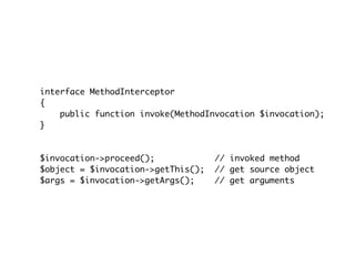 interface MethodInterceptor
{
public function invoke(MethodInvocation $invocation);
}
$invocation->proceed(); // invoked method
$object = $invocation->getThis(); // get source object
$args = $invocation->getArgs(); // get arguments
 