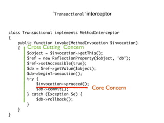 class Transactional implements MethodInterceptor
{
public function invoke(MethodInvocation $invocation)
{
$object = $invocation->getThis();
$ref = new ReflectionProperty($object, 'db');
$ref->setAccessible(true);
$db = $ref->getValue($object);
$db->beginTransaction();
try {
$invocation->proceed();
$db->commit();
} catch (Exception $e) {
$db->rollback();
}
}
}
`Transactional`interceptor
Core Concern
Cross Cutting Concern
 