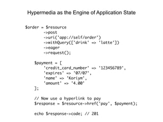 $order = $resource
->post
->uri('app://self/order')
->withQuery(['drink' => 'latte'])
->eager
->request();
$payment = [
'credit_card_number' => '123456789',
'expires' => '07/07',
'name' => 'Koriym',
'amount' => '4.00'
];
// Now use a hyperlink to pay
$response = $resource->href('pay', $payment);
echo $response->code; // 201
Hypermedia as the Engine of Application State
 