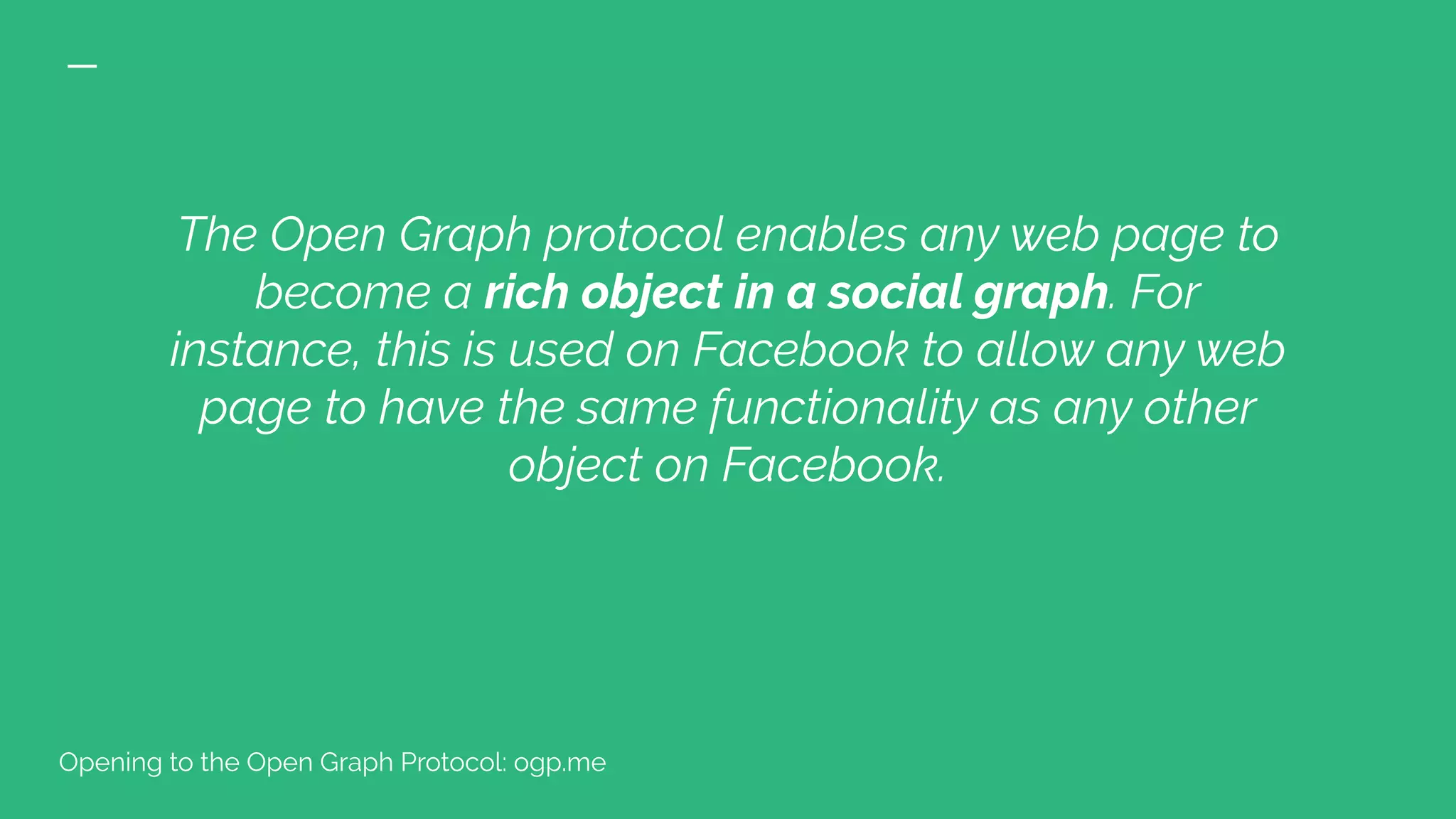 The Open Graph protocol enables any web page to
become a rich object in a social graph. For
instance, this is used on Facebook to allow any web
page to have the same functionality as any other
object on Facebook.
Opening to the Open Graph Protocol: ogp.me
 