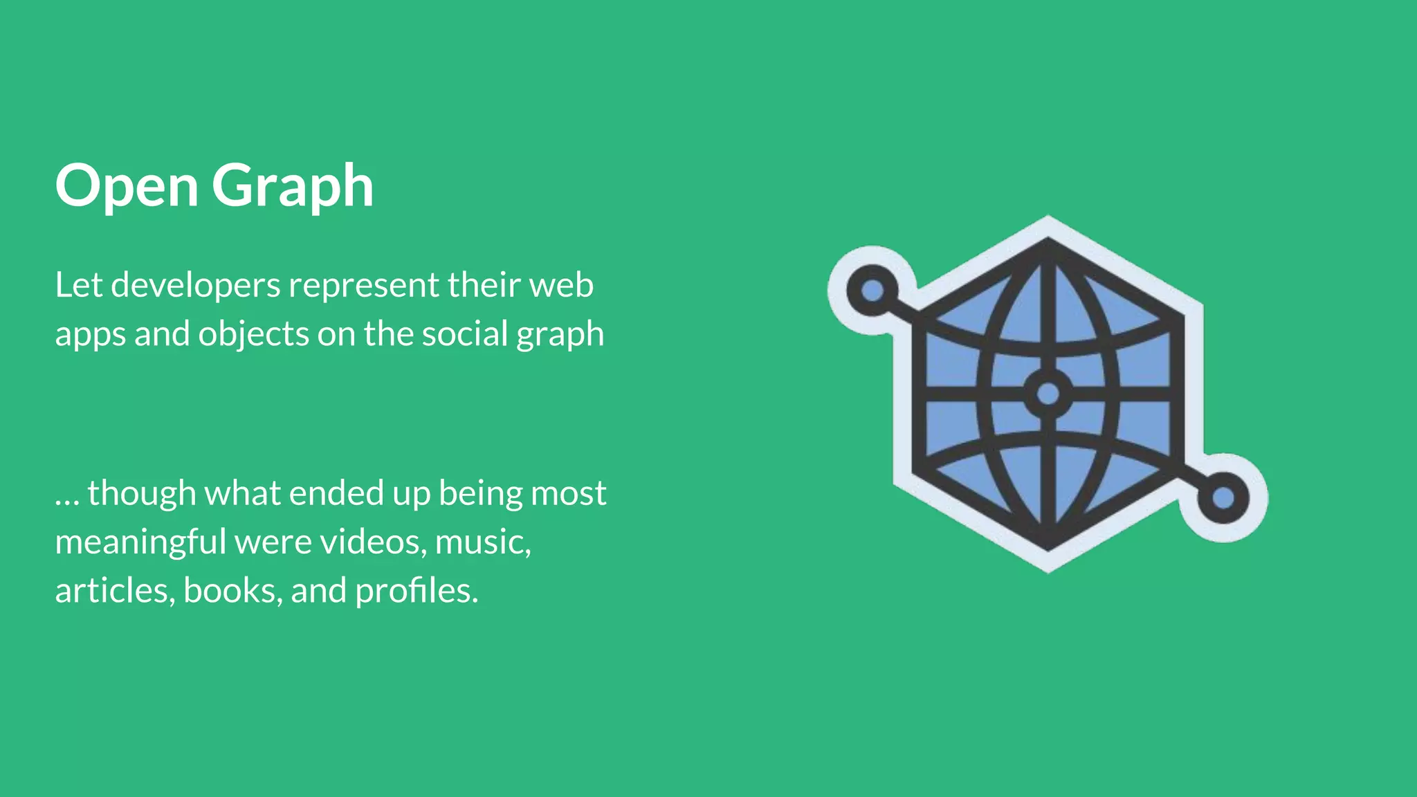 Open Graph
Let developers represent their web
apps and objects on the social graph
… though what ended up being most
meaningful were videos, music,
articles, books, and proﬁles.
 