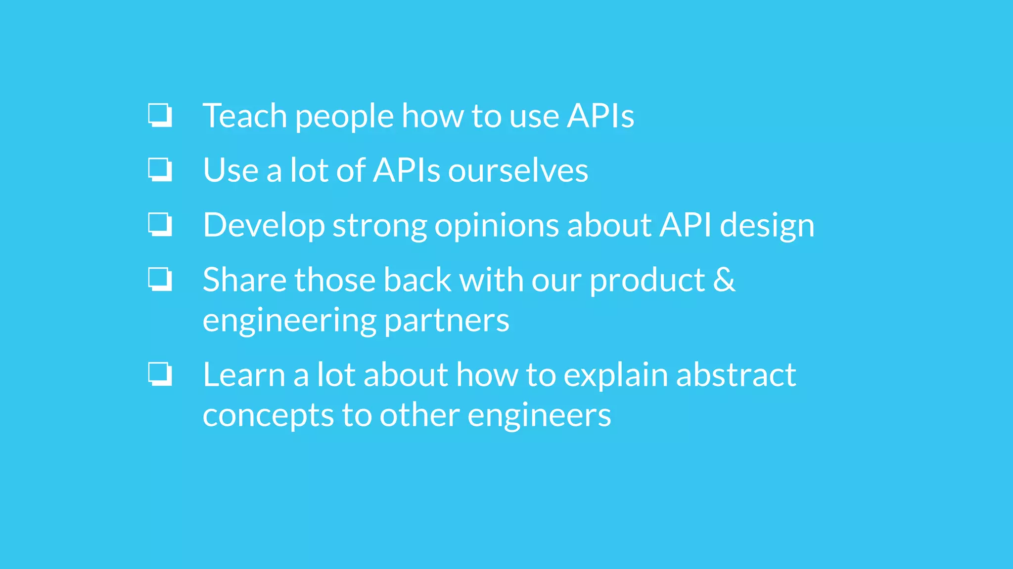 ❏ Teach people how to use APIs
❏ Use a lot of APIs ourselves
❏ Develop strong opinions about API design
❏ Share those back with our product &
engineering partners
❏ Learn a lot about how to explain abstract
concepts to other engineers
 