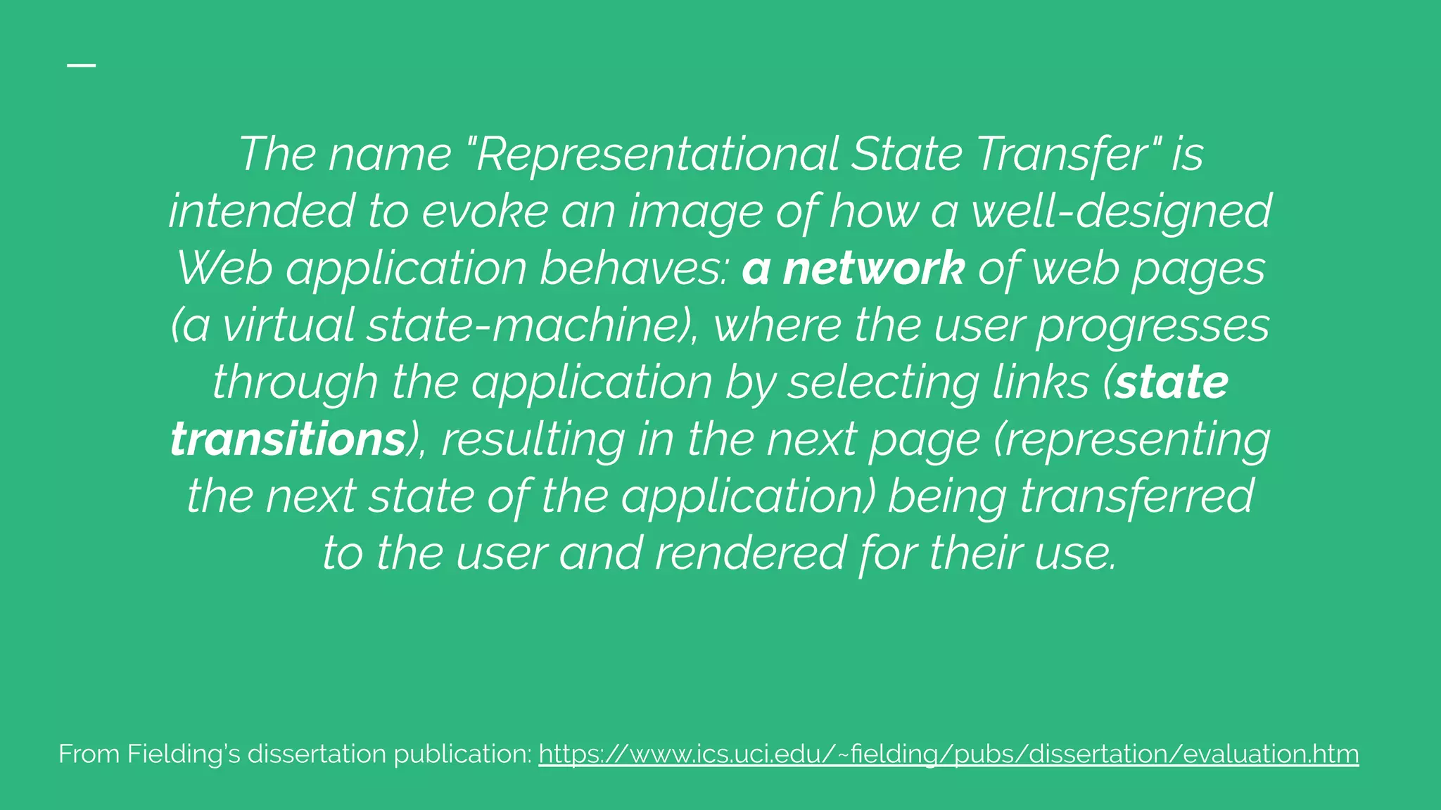 The name "Representational State Transfer" is
intended to evoke an image of how a well-designed
Web application behaves: a network of web pages
(a virtual state-machine), where the user progresses
through the application by selecting links (state
transitions), resulting in the next page (representing
the next state of the application) being transferred
to the user and rendered for their use.
From Fielding’s dissertation publication: https://www.ics.uci.edu/~ﬁelding/pubs/dissertation/evaluation.htm
 