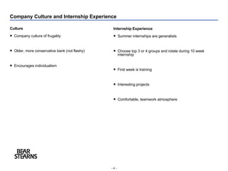 Company Culture and Internship Experience Culture Company culture of frugality Older, more conservative bank (not flashy) Encourages individualism Internship Experience Summer internships are generalists Choose top 3 or 4 groups and rotate during 10 week internship First week is training Interesting projects Comfortable, teamwork atmosphere 