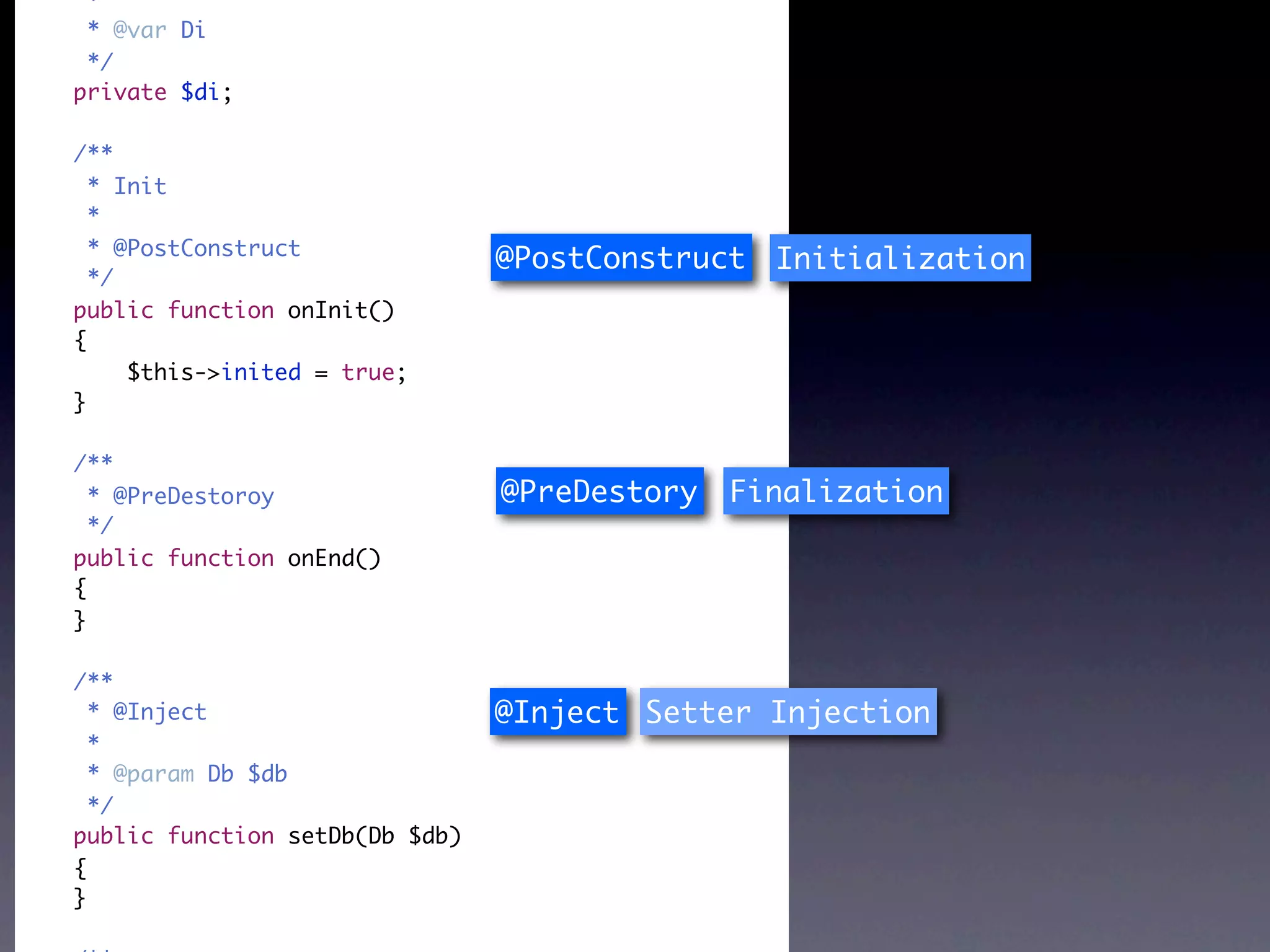 *
 * @var Di
 */
private $di;

/**
  * Init
  *
  * @PostConstruct
                                @PostConstruct Initialization
  */
public function onInit()
{
     $this->inited = true;
}

/**
  * @PreDestoroy                @PreDestory   Finalization
  */
public function onEnd()
{
}

/**
  * @Inject                     @Inject Setter Injection
  *
  * @param Db $db
  */
public function setDb(Db $db)
{
}
 
