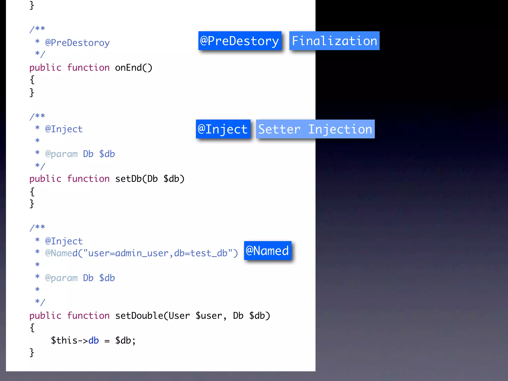 }

/**
  * @PreDestoroy                @PreDestory       Finalization
  */
public function onEnd()
{
}

/**
  * @Inject                     @Inject Setter Injection
  *
  * @param Db $db
  */
public function setDb(Db $db)
{
}

/**
  * @Inject
  * @Named("user=admin_user,db=test_db") @Named
  *
  * @param Db $db
  *
  */
public function setDouble(User $user, Db $db)
{
     $this->db = $db;
}
 