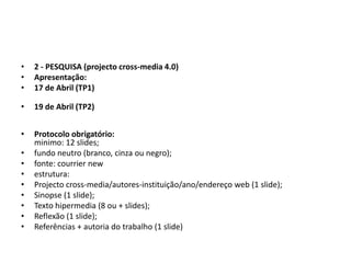 •   2 - PESQUISA (projecto cross-media 4.0)
•   Apresentação:
•   17 de Abril (TP1)

•   19 de Abril (TP2)


•   Protocolo obrigatório:
    minimo: 12 slides;
•   fundo neutro (branco, cinza ou negro);
•   fonte: courrier new
•   estrutura:
•   Projecto cross-media/autores-instituição/ano/endereço web (1 slide);
•   Sinopse (1 slide);
•   Texto hipermedia (8 ou + slides);
•   Reflexão (1 slide);
•   Referências + autoria do trabalho (1 slide)
 