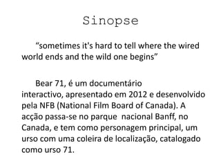 Sinopse
   “sometimes it's hard to tell where the wired
world ends and the wild one begins”

    Bear 71, é um documentário
interactivo, apresentado em 2012 e desenvolvido
pela NFB (National Film Board of Canada). A
acção passa-se no parque nacional Banff, no
Canada, e tem como personagem principal, um
urso com uma coleira de localização, catalogado
como urso 71.
 