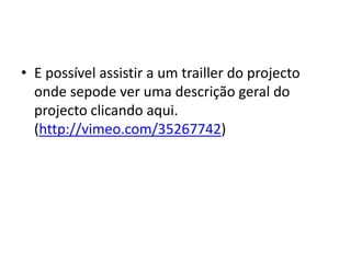 • E possível assistir a um trailler do projecto
  onde sepode ver uma descrição geral do
  projecto clicando aqui.
  (http://vimeo.com/35267742)
 