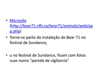 • Microsite
  (http://bear71.nfb.ca/bear71/animals/web/ap
  p.php)
• Torne-se parte da instalação de Bear 71 no
  festival de Sundance,

• u no festival de Sundance, ficam com fotos
  suas numa “parede de vigilancia”
 